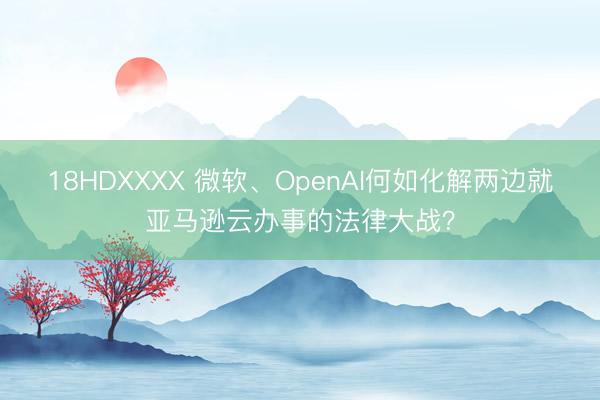 18HDXXXX 微软、OpenAI何如化解两边就亚马逊云办事的法律大战？