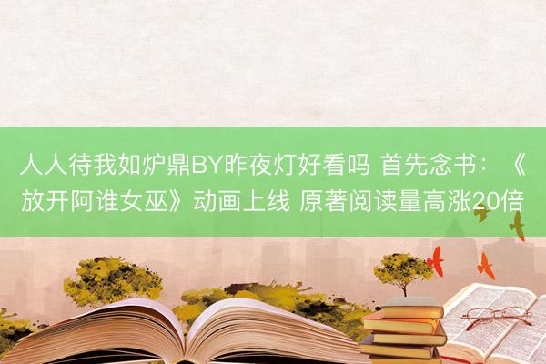 人人待我如炉鼎BY昨夜灯好看吗 首先念书：《放开阿谁女巫》动画上线 原著阅读量高涨20倍