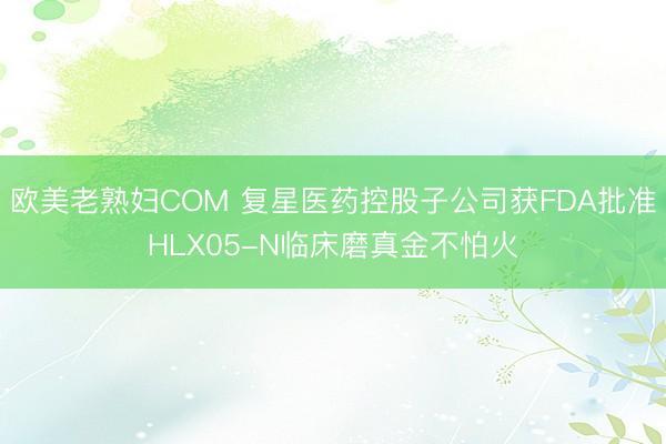 欧美老熟妇COM 复星医药控股子公司获FDA批准HLX05-N临床磨真金不怕火
