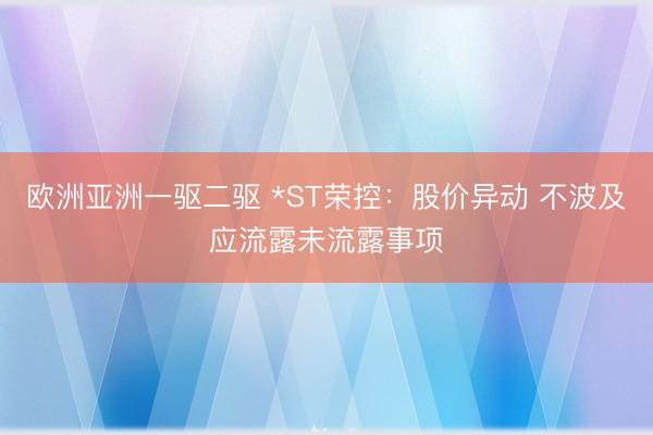 欧洲亚洲一驱二驱 *ST荣控：股价异动 不波及应流露未流露事项