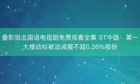 叠影狙击国语电视剧免费观看全集 ST中路：第一大推动拟被迫减握不超0.26%股份