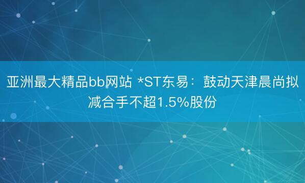 亚洲最大精品bb网站 *ST东易：鼓动天津晨尚拟减合手不超1.5%股份