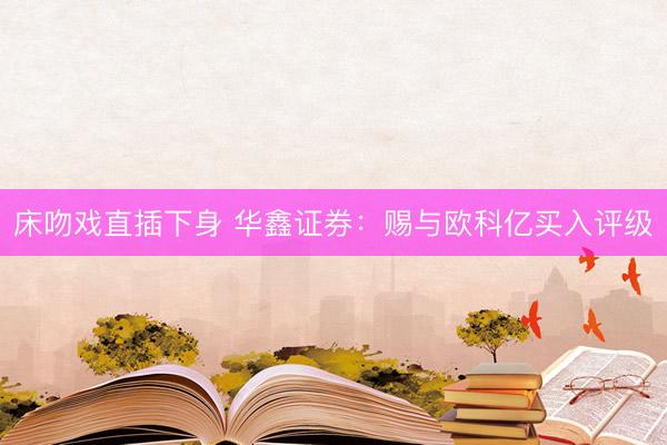 床吻戏直插下身 华鑫证券：赐与欧科亿买入评级