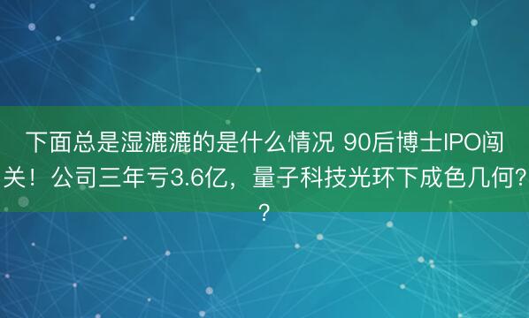 下面总是湿漉漉的是什么情况 90后博士IPO闯关！公司三年亏3.6亿，量子科技光环下成色几何？