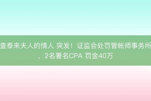 查泰来夫人的情人 突发！证监会处罚管帐师事务所，2名署名CPA 罚金40万