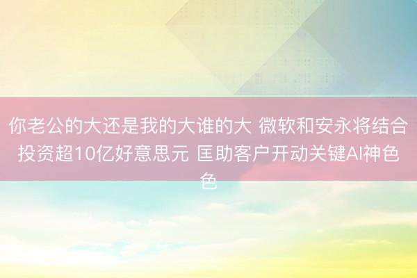 你老公的大还是我的大谁的大 微软和安永将结合投资超10亿好意思元 匡助客户开动关键AI神色
