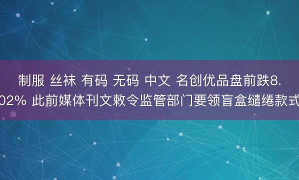 制服 丝袜 有码 无码 中文 名创优品盘前跌8.02% 此前媒体刊文敕令监管部门要领盲盒缱绻款式