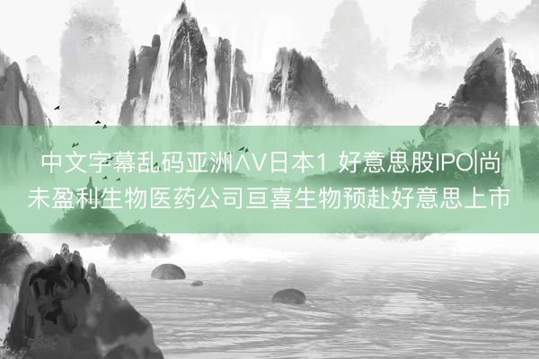 中文字幕乱码亚洲∧V日本1 好意思股IPO|尚未盈利生物医药公司亘喜生物预赴好意思上市