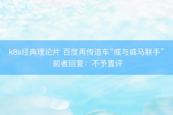 k8s经典理论片 百度再传造车“或与威马联手” 前者回复：不予置评