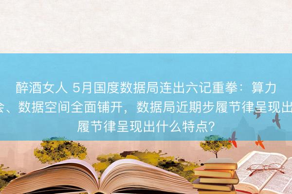 醉酒女人 5月国度数据局连出六记重拳：算力网入国常会、数据空间全面铺开，数据局近期步履节律呈现出什么特点？