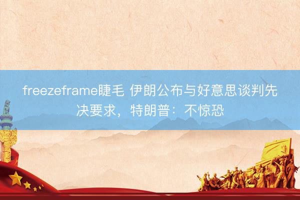 freezeframe睫毛 伊朗公布与好意思谈判先决要求，特朗普：不惊恐