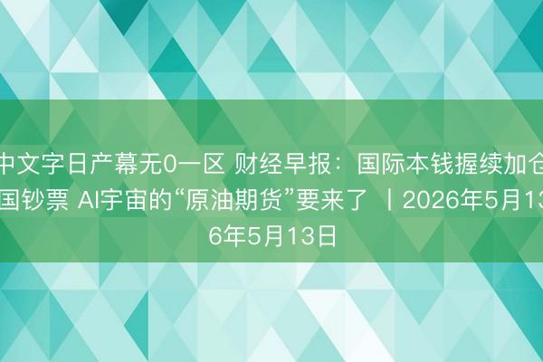 中文字日产幕无0一区 财经早报:国际本钱握续加仓中国钞票 AI宇宙的“原油期货”要来了 丨2026年5月13日