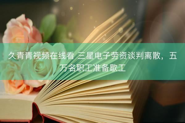 久青青视频在线看 三星电子劳资谈判离散，五万名职工准备歇工