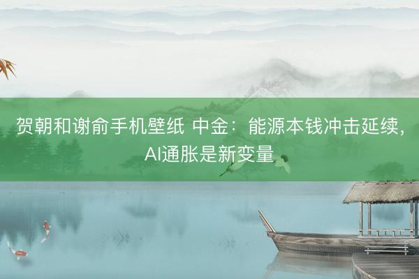 贺朝和谢俞手机壁纸 中金：能源本钱冲击延续，AI通胀是新变量