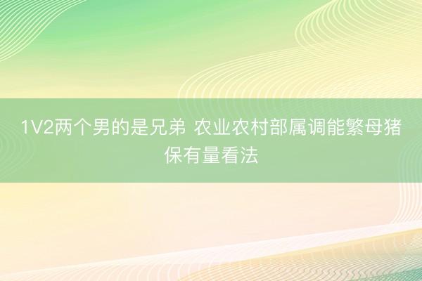 1V2两个男的是兄弟 农业农村部属调能繁母猪保有量看法