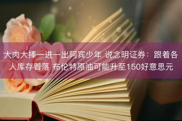 大肉大捧一进一出阿宾少年 说念明证券:跟着各人库存着落 布伦特原油可能升至150好意思元
