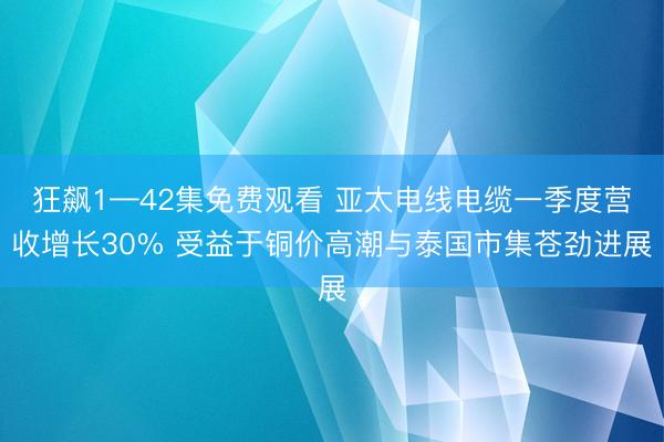 狂飙1—42集免费观看 亚太电线电缆一季度营收增长30% 受益于铜价高潮与泰国市集苍劲进展