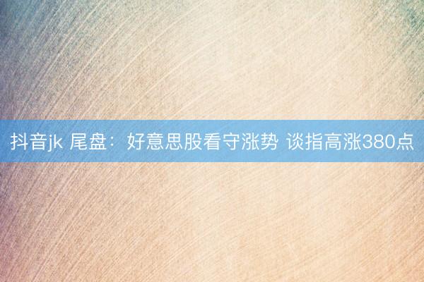抖音jk 尾盘:好意思股看守涨势 谈指高涨380点
