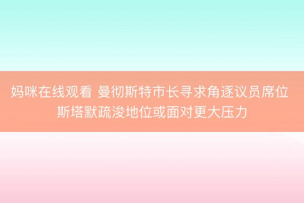 妈咪在线观看 曼彻斯特市长寻求角逐议员席位 斯塔默疏浚地位或面对更大压力