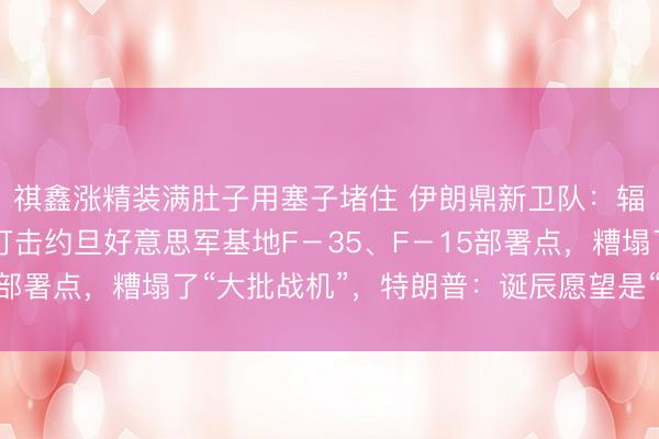 祺鑫涨精装满肚子用塞子堵住 伊朗鼎新卫队：辐照12枚弹谈导弹，打击约旦好意思军基地F－35、F－15部署点，糟塌了“大批战机”，特朗普：诞辰愿望是“宇宙和平”