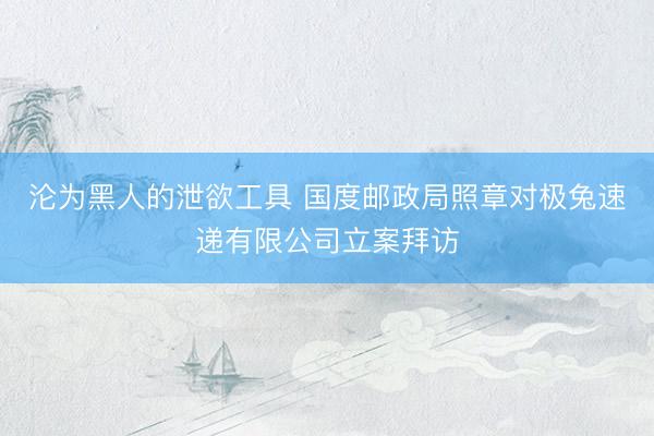 沦为黑人的泄欲工具 国度邮政局照章对极兔速递有限公司立案拜访