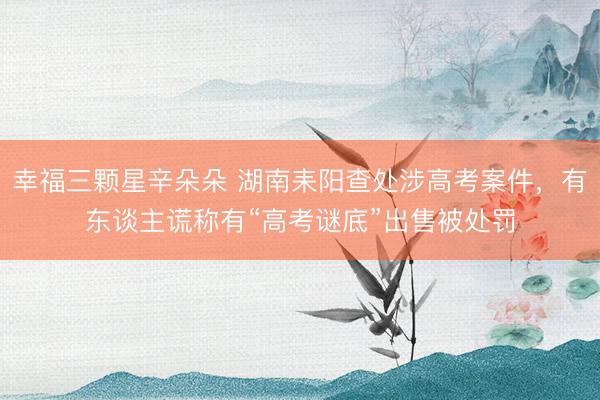 幸福三颗星辛朵朵 湖南耒阳查处涉高考案件,有东谈主谎称有“高考谜底”出售被处罚