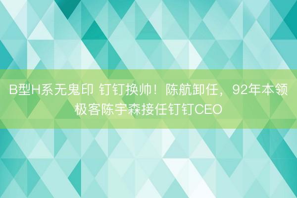 B型H系无鬼印 钉钉换帅！陈航卸任，92年本领极客陈宇森接任钉钉CEO