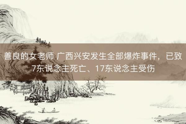 善良的女老师 广西兴安发生全部爆炸事件，已致7东说念主死亡、17东说念主受伤