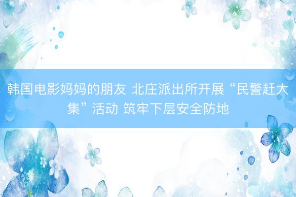 韩国电影妈妈的朋友 北庄派出所开展 “民警赶大集” 活动 筑牢下层安全防地