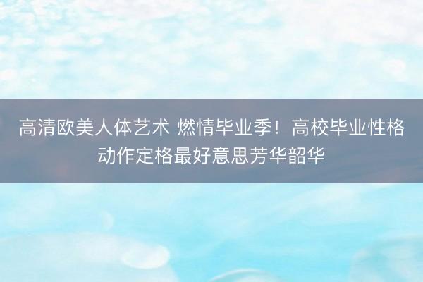 高清欧美人体艺术 燃情毕业季！高校毕业性格动作定格最好意思芳华韶华