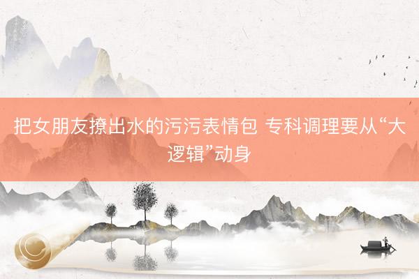 把女朋友撩出水的污污表情包 专科调理要从“大逻辑”动身