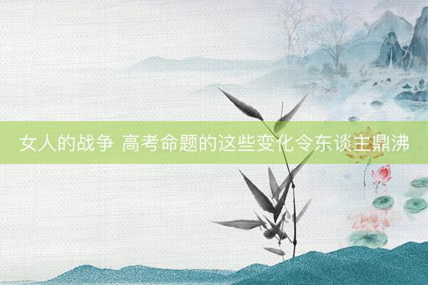 女人的战争 高考命题的这些变化令东谈主鼎沸