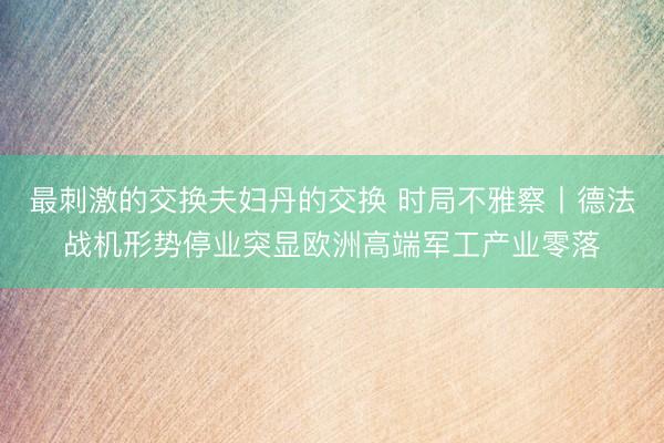 最刺激的交换夫妇丹的交换 时局不雅察丨德法战机形势停业突显欧洲高端军工产业零落