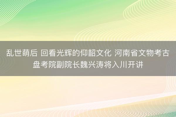 乱世萌后 回看光辉的仰韶文化 河南省文物考古盘考院副院长魏兴涛将入川开讲