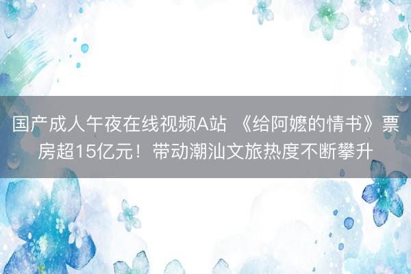 国产成人午夜在线视频A站 《给阿嬷的情书》票房超15亿元！带动潮汕文旅热度不断攀升