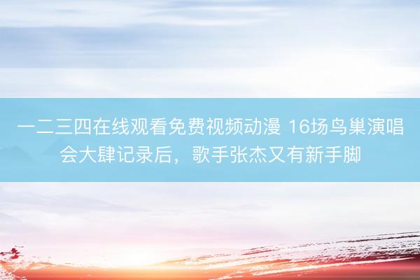 一二三四在线观看免费视频动漫 16场鸟巢演唱会大肆记录后，歌手张杰又有新手脚