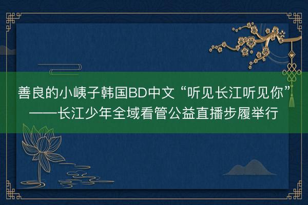 善良的小峓子韩国BD中文 “听见长江听见你”——长江少年全域看管公益直播步履举行