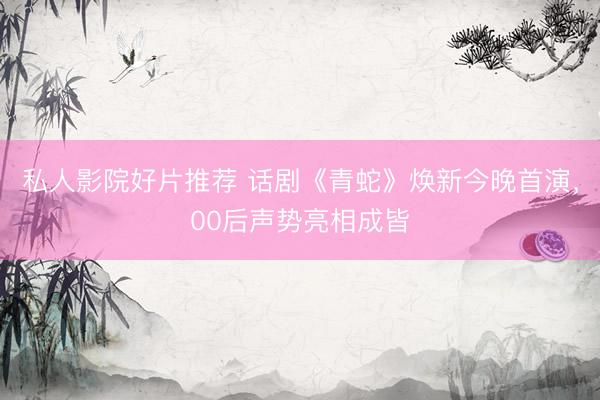 私人影院好片推荐 话剧《青蛇》焕新今晚首演，00后声势亮相成皆