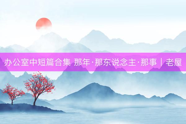 办公室中短篇合集 那年·那东说念主·那事｜老屋