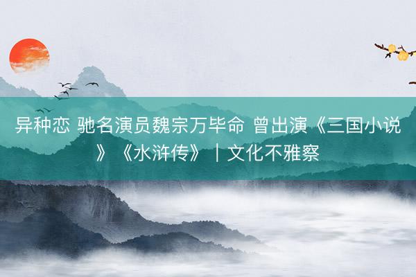 异种恋 驰名演员魏宗万毕命 曾出演《三国小说》《水浒传》｜文化不雅察
