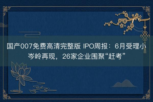 国产007免费高清完整版 IPO周报：6月受理小岑岭再现，26家企业围聚“赶考”