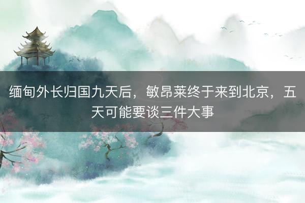 缅甸外长归国九天后，敏昂莱终于来到北京，五天可能要谈三件大事
