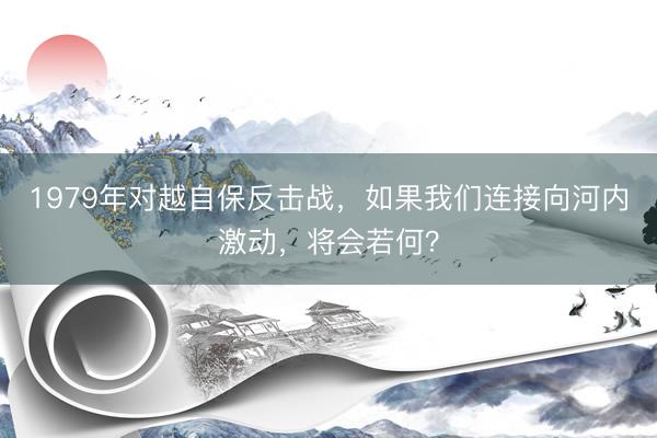 1979年对越自保反击战，如果我们连接向河内激动，将会若何？