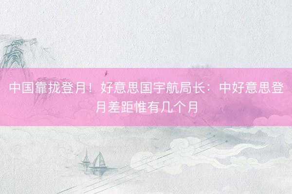 中国靠拢登月！好意思国宇航局长：中好意思登月差距惟有几个月
