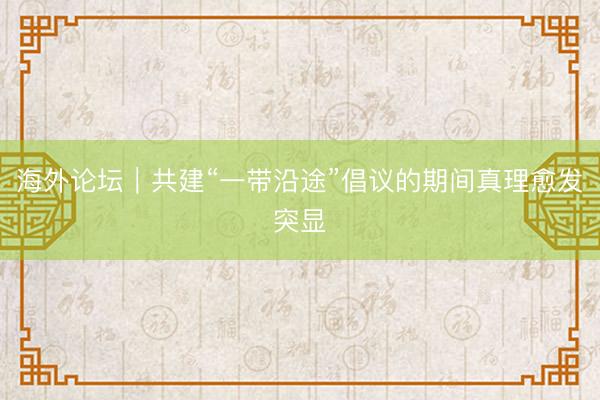 海外论坛｜共建“一带沿途”倡议的期间真理愈发突显