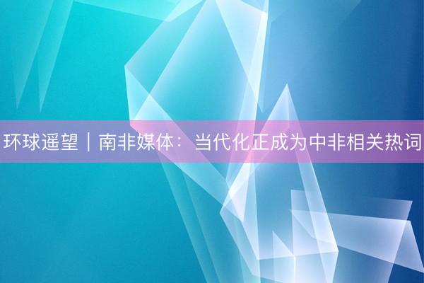 环球遥望｜南非媒体：当代化正成为中非相关热词