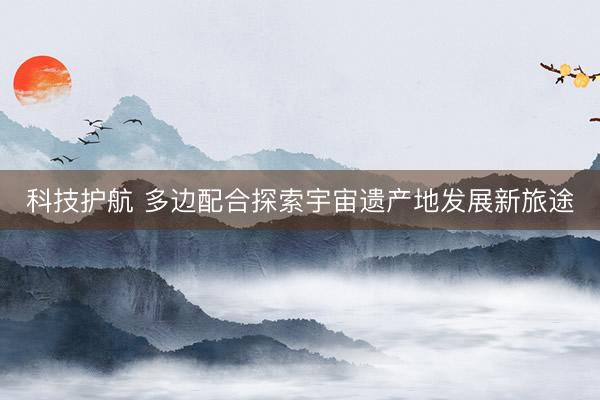 科技护航 多边配合探索宇宙遗产地发展新旅途