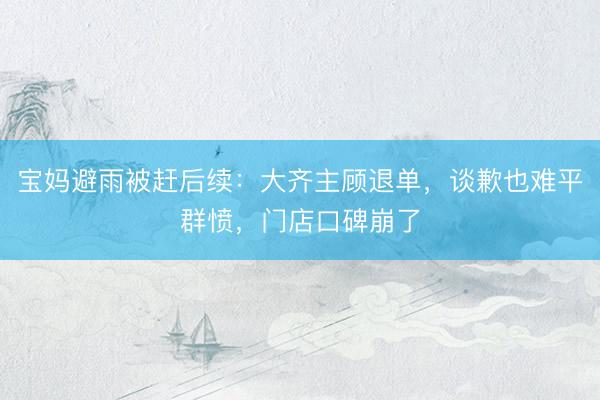 宝妈避雨被赶后续：大齐主顾退单，谈歉也难平群愤，门店口碑崩了