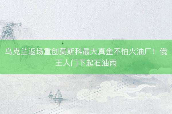 乌克兰返场重创莫斯科最大真金不怕火油厂！俄王人门下起石油雨