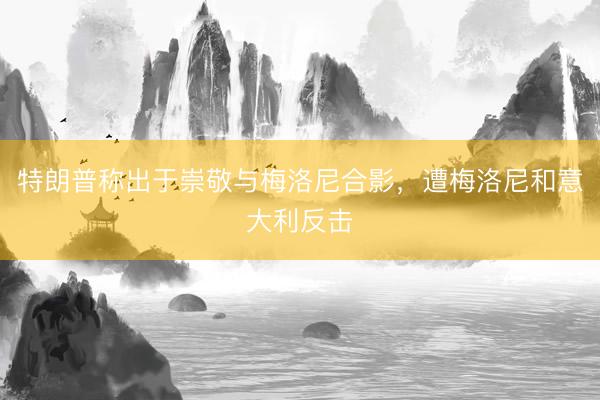 特朗普称出于崇敬与梅洛尼合影，遭梅洛尼和意大利反击